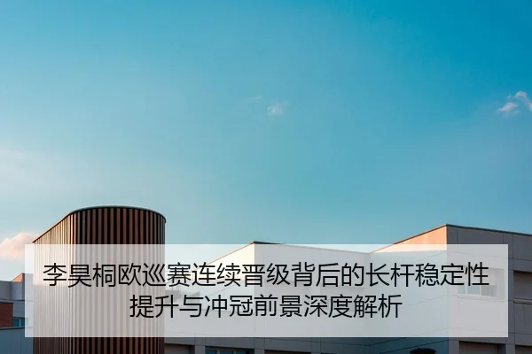 李昊桐欧巡赛连续晋级背后的长杆稳定性提升与冲冠前景深度解析