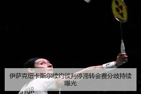 伊萨克纽卡斯尔续约谈判停滞转会费分歧持续曝光