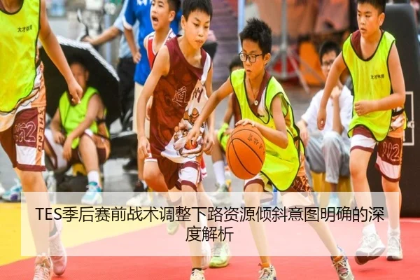 TES季后赛前战术调整下路资源倾斜意图明确的深度解析