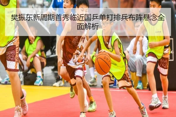 樊振东新周期首秀临近国乒单打排兵布阵悬念全面解析