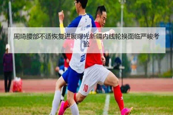 周琦腰部不适恢复进展曝光新疆内线轮换面临严峻考验