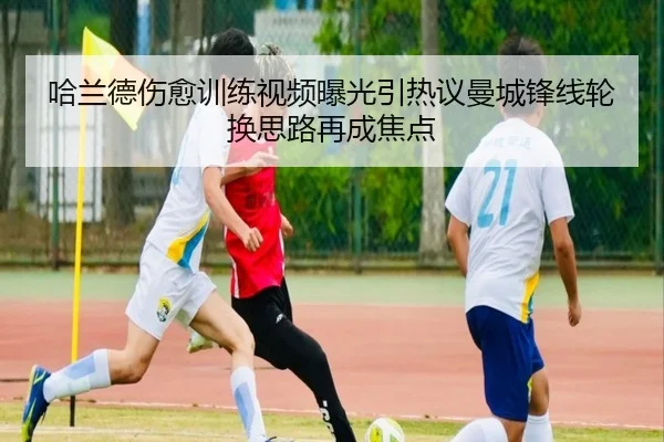 哈兰德伤愈训练视频曝光引热议曼城锋线轮换思路再成焦点